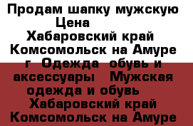 Продам шапку мужскую › Цена ­ 7 000 - Хабаровский край, Комсомольск-на-Амуре г. Одежда, обувь и аксессуары » Мужская одежда и обувь   . Хабаровский край,Комсомольск-на-Амуре г.